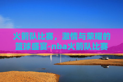 火箭队比赛，激情与荣耀的篮球盛宴-nba火箭队比赛直播在线观看