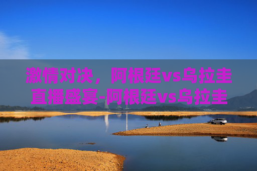 激情对决，阿根廷vs乌拉圭直播盛宴-阿根廷vs乌拉圭视频直播