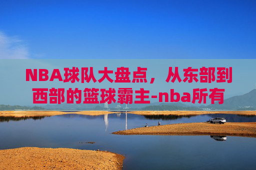 NBA球队大盘点，从东部到西部的篮球霸主-nba所有球队名单大全