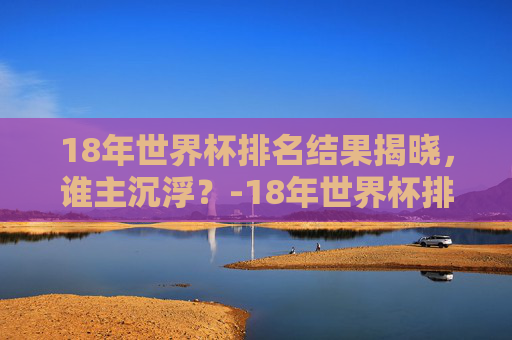 18年世界杯排名结果揭晓，谁主沉浮？-18年世界杯排名和比分