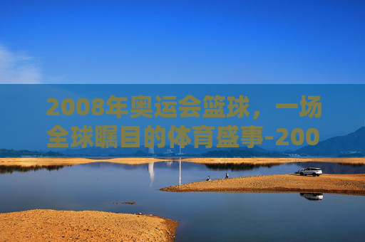 2008年奥运会篮球，一场全球瞩目的体育盛事-2008年奥运会篮球中国vs美国