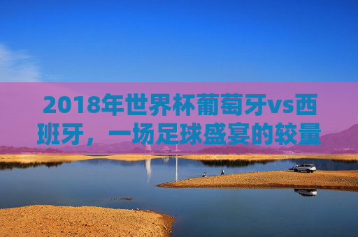 2018年世界杯葡萄牙vs西班牙，一场足球盛宴的较量-2018年世界杯葡萄牙vs西班牙直播回放