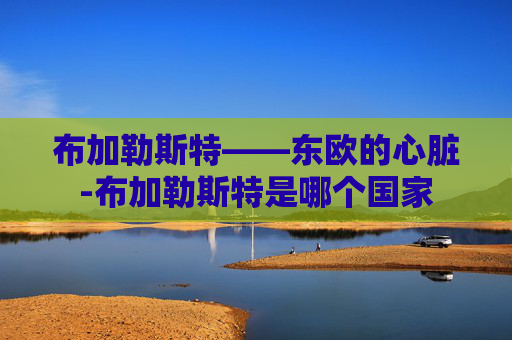 布加勒斯特——东欧的心脏-布加勒斯特是哪个国家