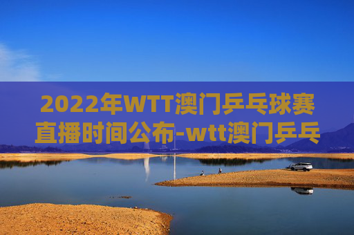 2022年WTT澳门乒乓球赛直播时间公布-wtt澳门乒乓球直播吗