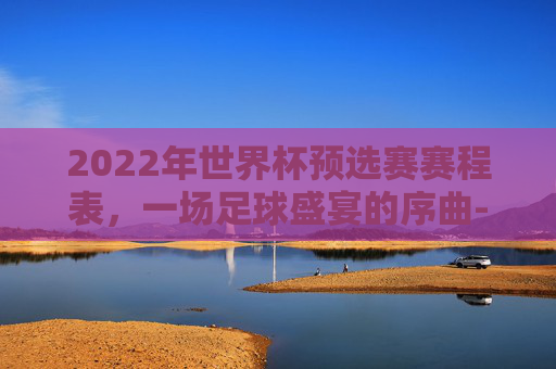 2022年世界杯预选赛赛程表，一场足球盛宴的序曲-世界杯预选赛2022赛程表格