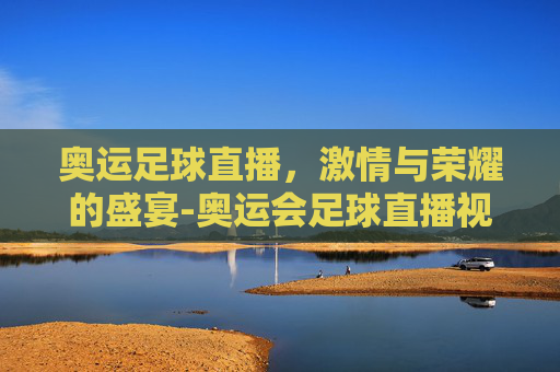 奥运足球直播，激情与荣耀的盛宴-奥运会足球直播视频