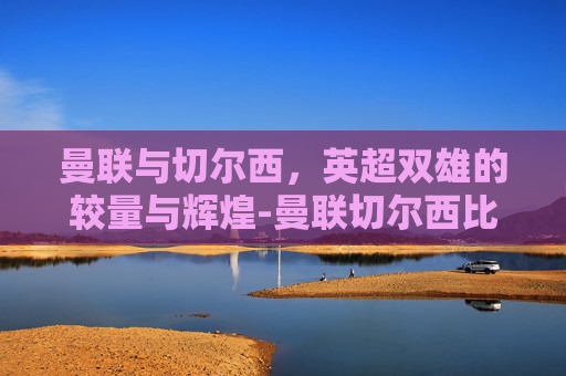 曼联与切尔西，英超双雄的较量与辉煌-曼联切尔西比赛直播