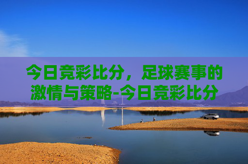 今日竞彩比分，足球赛事的激情与策略-今日竞彩比分进站.tru.中国.16zuxin.中国