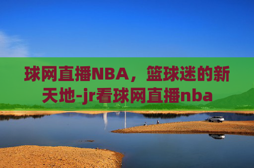 球网直播NBA，篮球迷的新天地-jr看球网直播nba