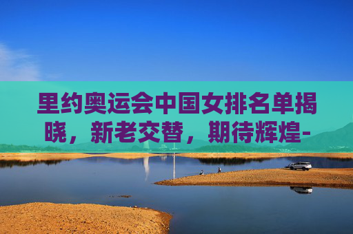 里约奥运会中国女排名单揭晓，新老交替，期待辉煌-里约奥运会中国女排名单信息