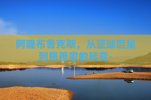 阿隆布鲁克斯，从篮球巨星到慈善家的转变-