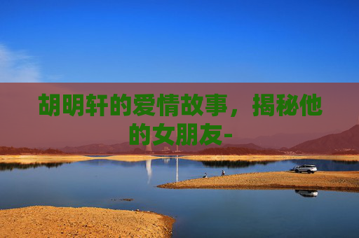 胡明轩的爱情故事，揭秘他的女朋友-