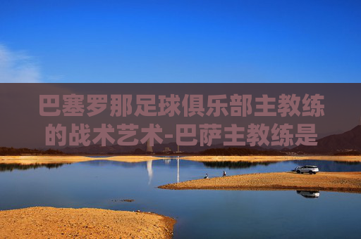 巴塞罗那足球俱乐部主教练的战术艺术-巴萨主教练是谁?