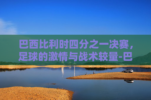 巴西比利时四分之一决赛，足球的激情与战术较量-巴西1:2比利时