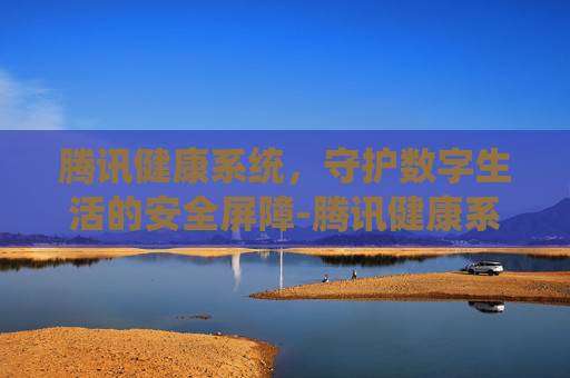 腾讯健康系统，守护数字生活的安全屏障-腾讯健康系统多久可以修改一次