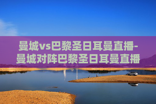 曼城vs巴黎圣日耳曼直播-曼城对阵巴黎圣日耳曼直播