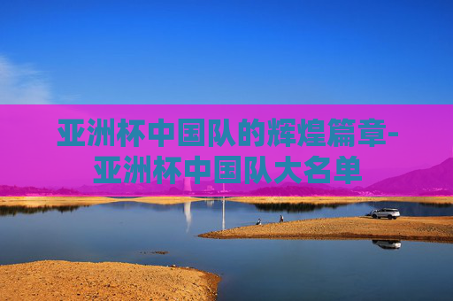 亚洲杯中国队的辉煌篇章-亚洲杯中国队大名单