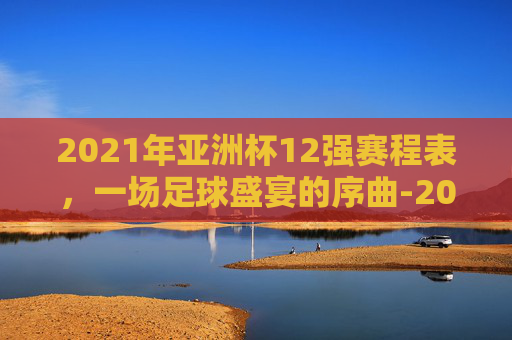 2021年亚洲杯12强赛程表，一场足球盛宴的序曲-2021年亚洲杯赛程表中国队