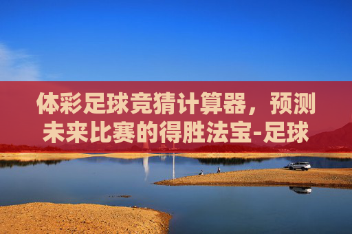 体彩足球竞猜计算器，预测未来比赛的得胜法宝-足球竞彩计算器官网混合