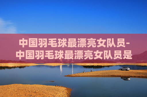 中国羽毛球最漂亮女队员-中国羽毛球最漂亮女队员是谁