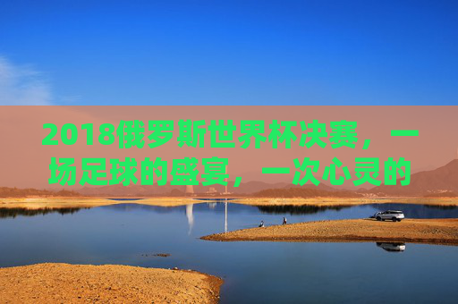 2018俄罗斯世界杯决赛，一场足球的盛宴，一次心灵的震撼-2018俄罗斯世界杯决赛回放完整版