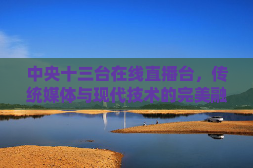中央十三台在线直播台，传统媒体与现代技术的完美融合-中央十三台在线直播台在线直播