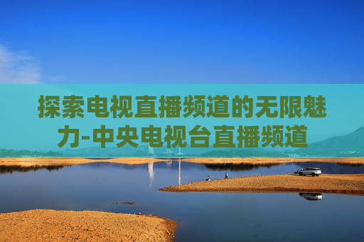 探索电视直播频道的无限魅力-中央电视台直播频道