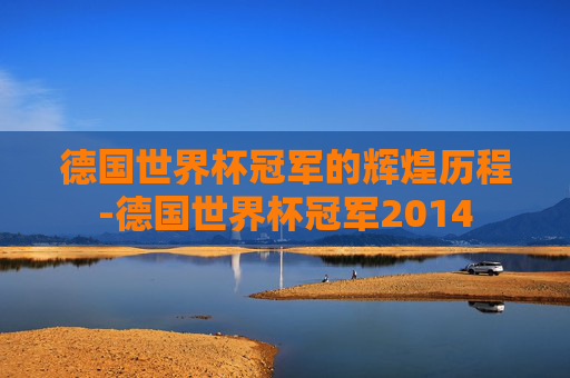 德国世界杯冠军的辉煌历程-德国世界杯冠军2014