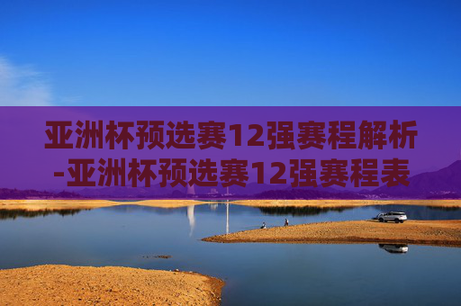 亚洲杯预选赛12强赛程解析-亚洲杯预选赛12强赛程表
