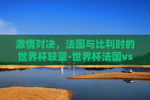 激情对决，法国与比利时的世界杯较量-世界杯法国vs比利时预测