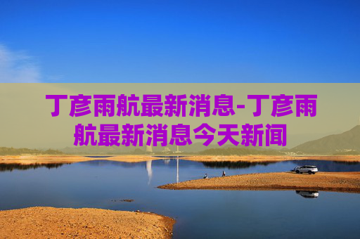 丁彦雨航最新消息-丁彦雨航最新消息今天新闻