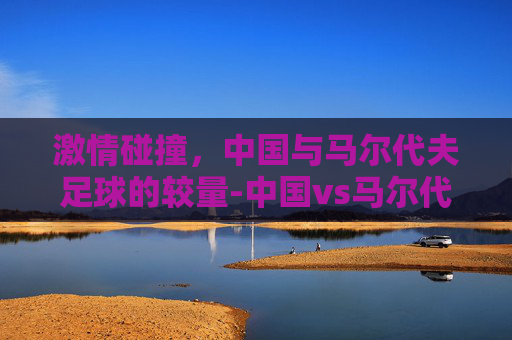 激情碰撞，中国与马尔代夫足球的较量-中国vs马尔代夫足球比赛