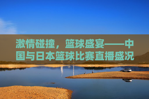 激情碰撞，篮球盛宴——中国与日本篮球比赛直播盛况-中国日本篮球比赛直播回放