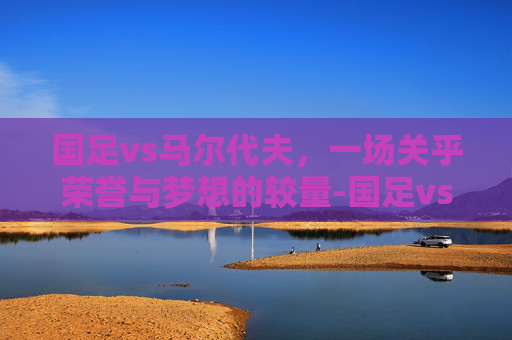 国足vs马尔代夫，一场关乎荣誉与梦想的较量-国足vs马尔代夫比分