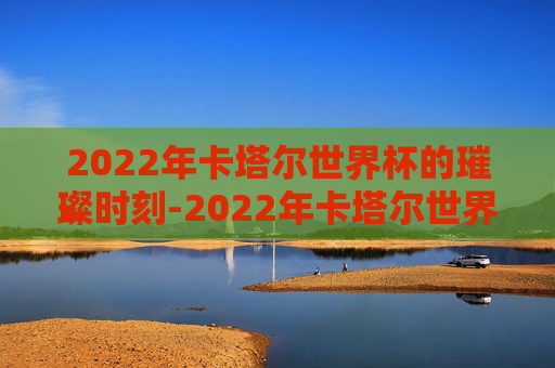 2022年卡塔尔世界杯的璀璨时刻-2022年卡塔尔世界杯举办时间及地点