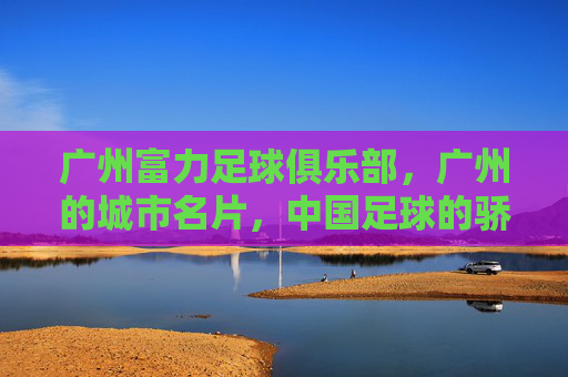 广州富力足球俱乐部，广州的城市名片，中国足球的骄傲-广州富力足球俱乐部还在吗