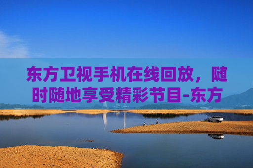 东方卫视手机在线回放，随时随地享受精彩节目-东方卫视手机在线回看回放