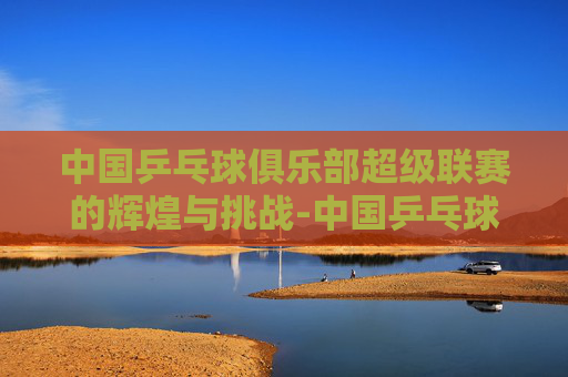 中国乒乓球俱乐部超级联赛的辉煌与挑战-中国乒乓球俱乐部超级联赛官方商城