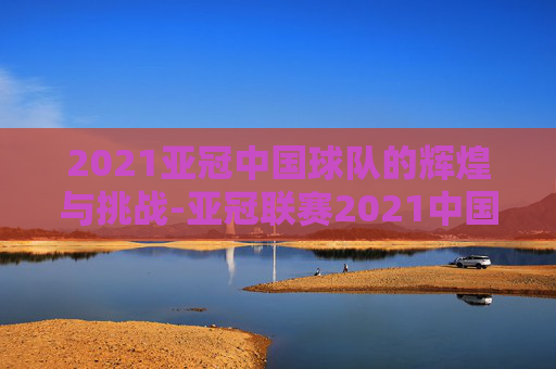 2021亚冠中国球队的辉煌与挑战-亚冠联赛2021中国球队