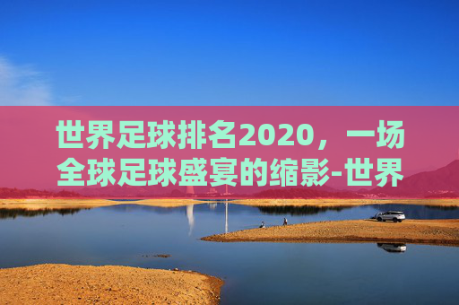 世界足球排名2020，一场全球足球盛宴的缩影-世界足球排名最新100名