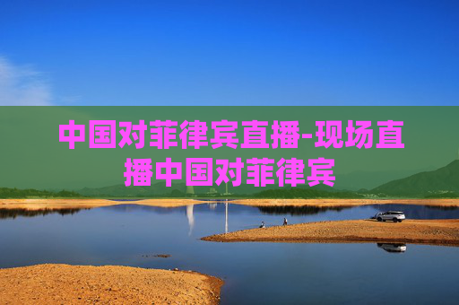 中国对菲律宾直播-现场直播中国对菲律宾