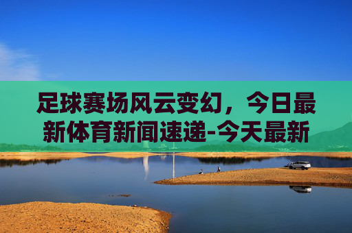 足球赛场风云变幻，今日最新体育新闻速递-今天最新体育新闻足球视频