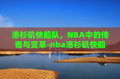 洛杉矶快船队，NBA中的传奇与变革-nba洛杉矶快船队球员名单