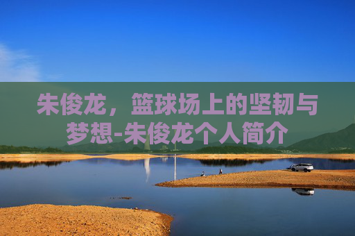 朱俊龙，篮球场上的坚韧与梦想-朱俊龙个人简介