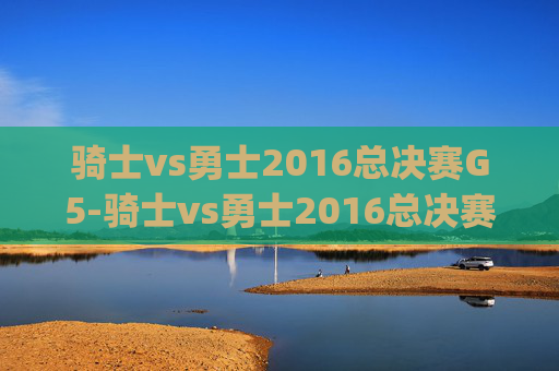 骑士vs勇士2016总决赛G5-骑士vs勇士2016总决赛g5高清