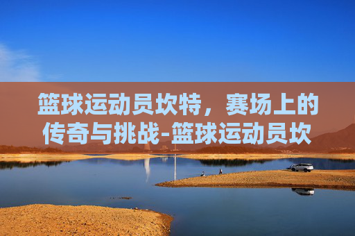 篮球运动员坎特，赛场上的传奇与挑战-篮球运动员坎特是谁