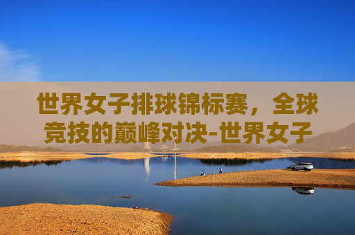 世界女子排球锦标赛，全球竞技的巅峰对决-世界女子排球锦标赛直播