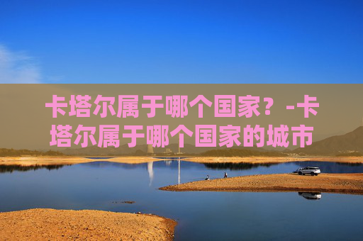 卡塔尔属于哪个国家？-卡塔尔属于哪个国家的城市