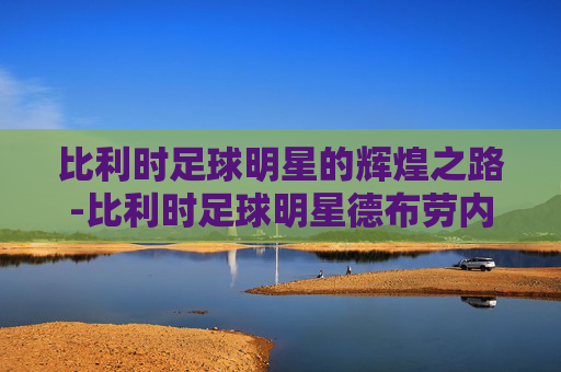 比利时足球明星的辉煌之路-比利时足球明星德布劳内