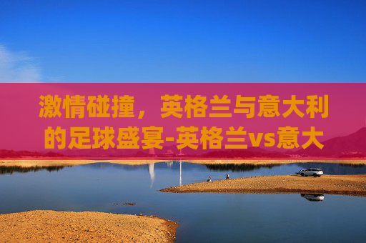 激情碰撞，英格兰与意大利的足球盛宴-英格兰vs意大利直播植树节.来玩采.top